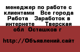 менеджер по работе с клиентами - Все города Работа » Заработок в интернете   . Тверская обл.,Осташков г.